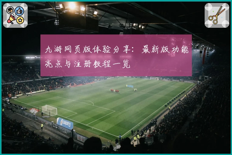 九游网页版体验分享:最新版功能亮点与注册教程一览