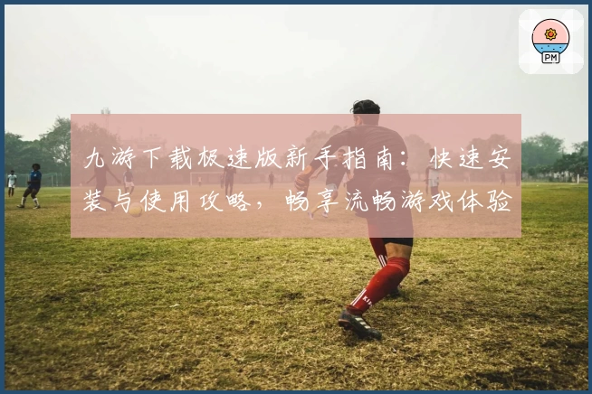 九游下载极速版新手指南:快速安装与使用攻略,畅享流畅游戏体验