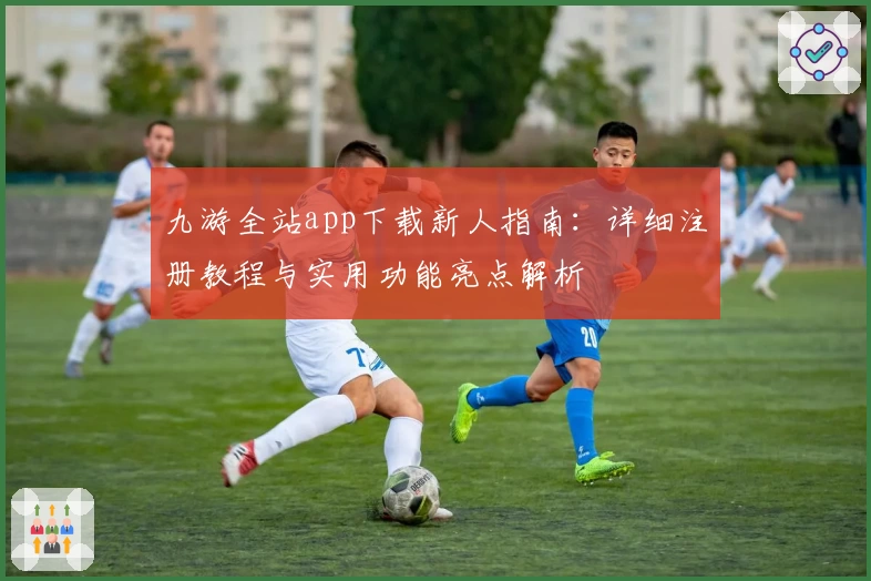 九游全站app下载新人指南：详细注册教程与实用功能亮点解析