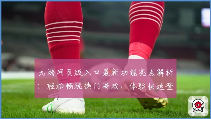 九游网页版入口最新功能亮点解析：轻松畅玩热门游戏，体验快速登录