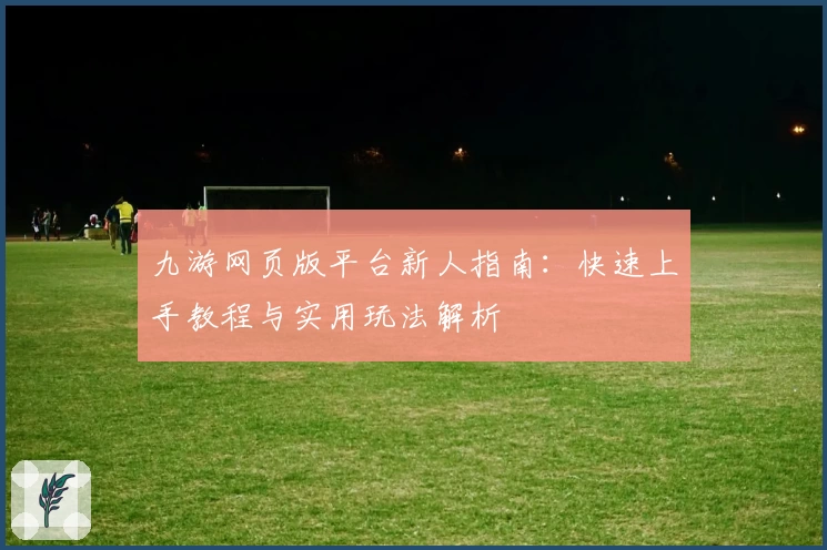 九游网页版平台新人指南:快速上手教程与实用玩法解析