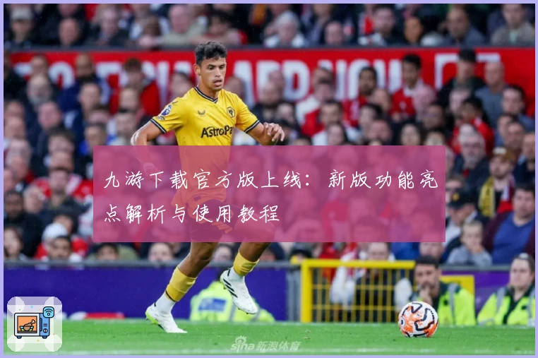 九游下载官方版上线：新版功能亮点解析与使用教程
