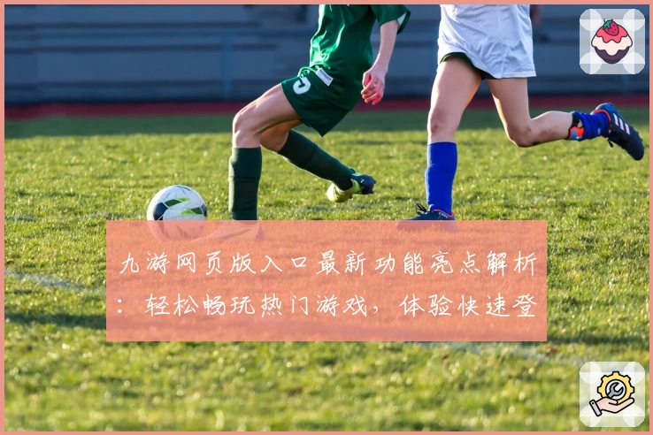 九游网页版入口最新功能亮点解析：轻松畅玩热门游戏，体验快速登录