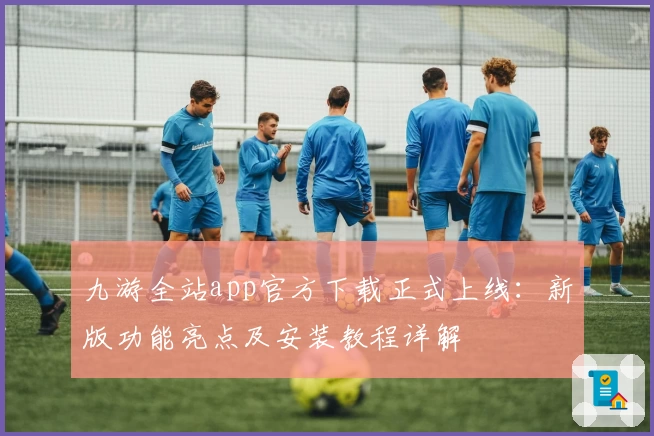 九游全站app官方下载正式上线：新版功能亮点及安装教程详解