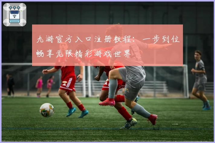 九游官方入口注册教程：一步到位畅享无限精彩游戏世界