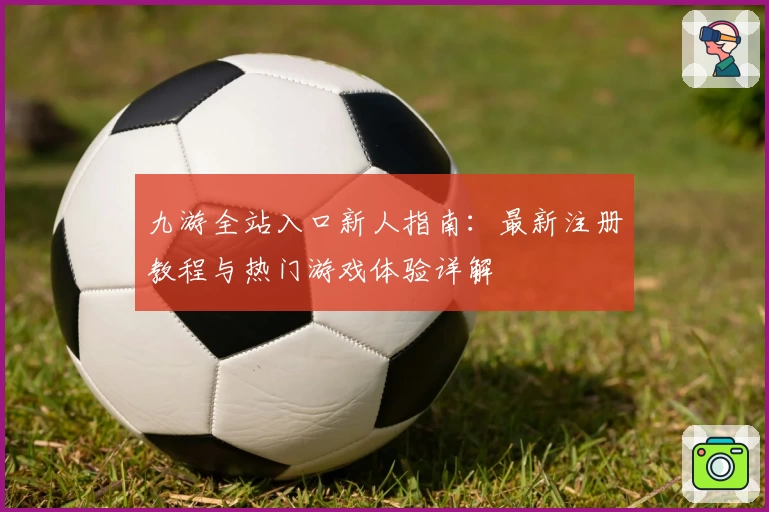 九游全站入口新人指南：最新注册教程与热门游戏体验详解