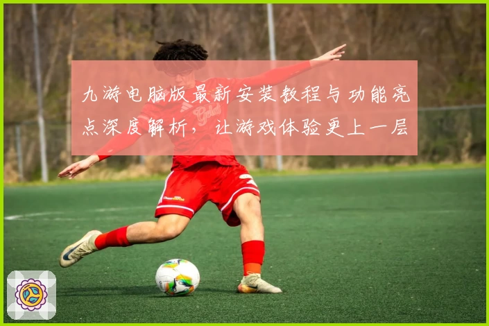 九游电脑版最新安装教程与功能亮点深度解析,让游戏体验更上一层楼