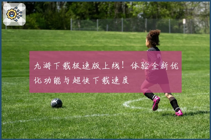 九游下载极速版上线！体验全新优化功能与超快下载速度