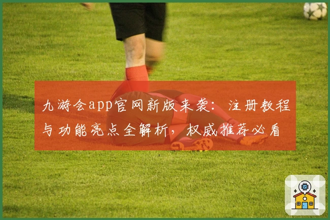 九游会app官网新版来袭：注册教程与功能亮点全解析，权威推荐必看