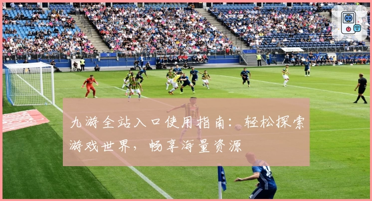 九游全站入口使用指南：轻松探索游戏世界，畅享海量资源