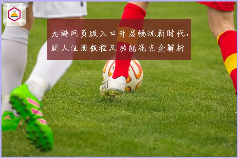 九游网页版入口开启畅玩新时代，新人注册教程及功能亮点全解析