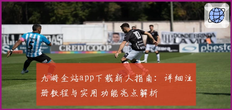 九游全站app下载新人指南：详细注册教程与实用功能亮点解析