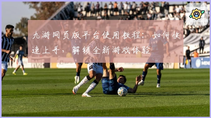 九游网页版平台使用教程：如何快速上手，解锁全新游戏体验