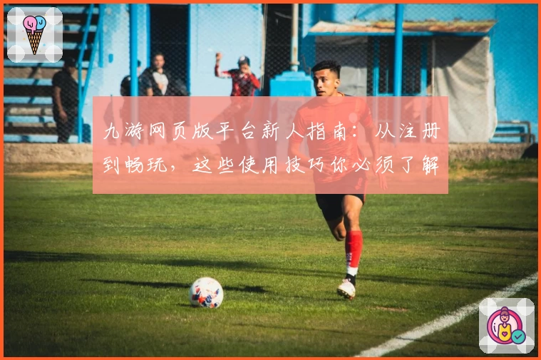 九游网页版平台新人指南：从注册到畅玩，这些使用技巧你必须了解