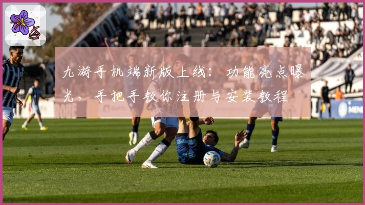 九游手机端新版上线：功能亮点曝光，手把手教你注册与安装教程