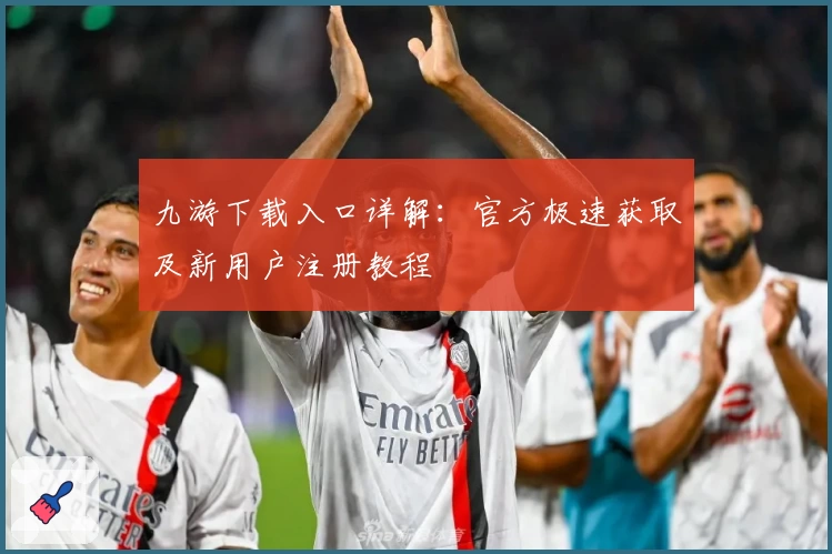 九游下载入口详解:官方极速获取及新用户注册教程