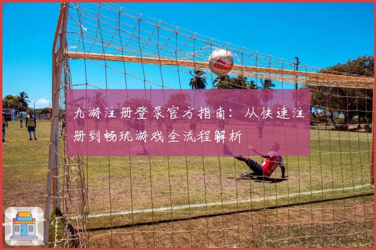 九游注册登录官方指南：从快速注册到畅玩游戏全流程解析