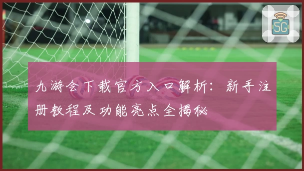 九游会下载官方入口解析：新手注册教程及功能亮点全揭秘