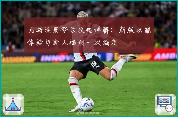 九游注册登录攻略详解：新版功能体验与新人福利一次搞定