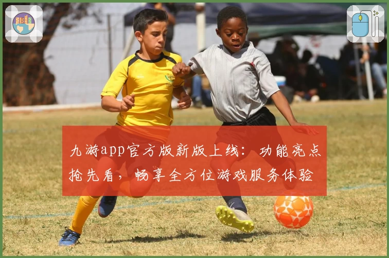 九游app官方版新版上线：功能亮点抢先看，畅享全方位游戏服务体验