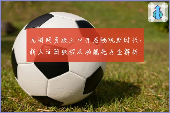 九游网页版入口开启畅玩新时代，新人注册教程及功能亮点全解析