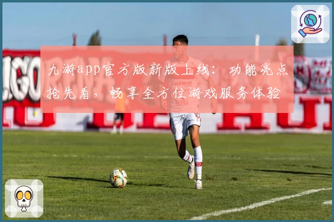 九游app官方版新版上线：功能亮点抢先看，畅享全方位游戏服务体验