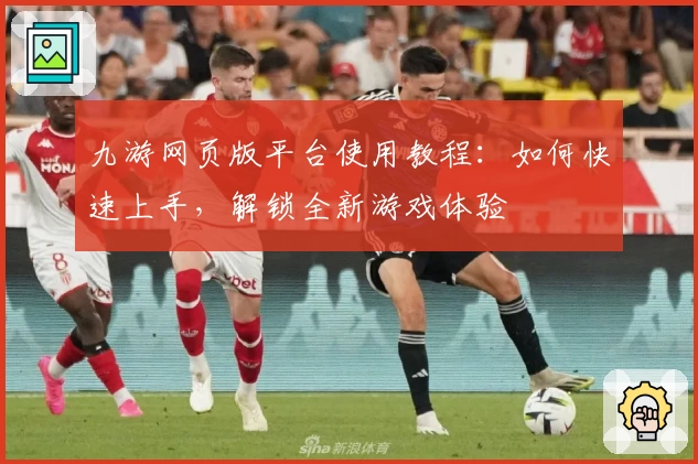 九游网页版平台使用教程：如何快速上手，解锁全新游戏体验