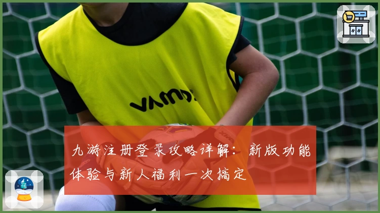 九游注册登录攻略详解：新版功能体验与新人福利一次搞定